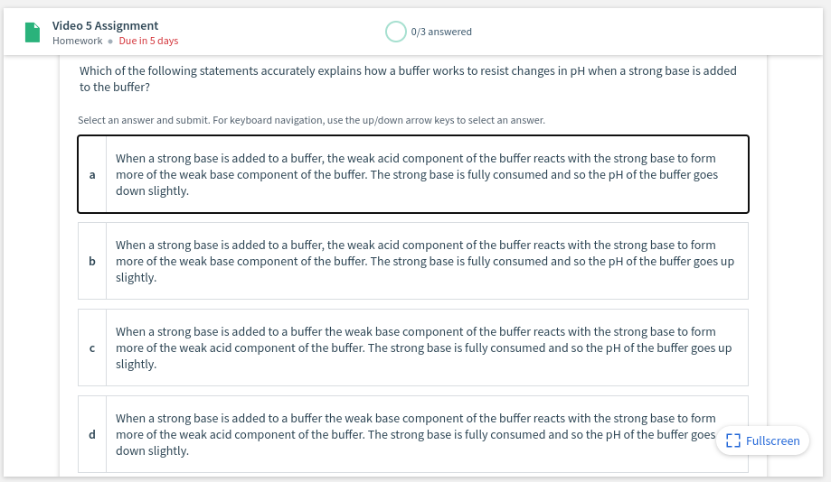 Video 5 Assignment
Homework • Due in 5 days
0/3 answered
Which of the following statements accurately explains how a buffer works to resist changes in pH when a strong base is added
to the buffer?
Select an answer and submit. For keyboard navigation, use the up/down arrow keys to select an answer.
When a strong base is added to a buffer, the weak acid component of the buffer reacts with the strong base to form
more of the weak base component of the buffer. The strong base is fully consumed and so the pH of the buffer goes
down slightly.
a
When a strong base is added to a buffer, the weak acid component of the buffer reacts with the strong base to form
more of the weak base component of the buffer. The strong base is fully consumed and so the pH of the buffer goes up
slightly.
b
When a strong base is added to a buffer the weak base component of the buffer reacts with the strong base to form
more of the weak acid component of the buffer. The strong base is fully consumed and so the pH of the buffer goes up
slightly.
When a strong base is added to a buffer the weak base component of the buffer reacts with the strong base to form
more of the weak acid component of the buffer. The strong base is fully consumed and so the pH of the buffer goes r7 Fullscreen
down slightly.
d
