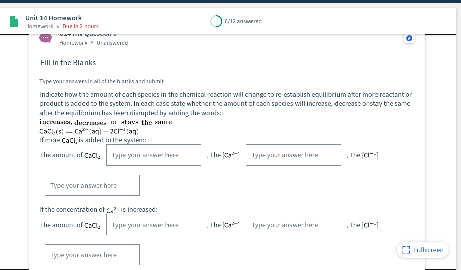 Unit 14 Homework
6/12 answered
Homework • Due in 2 hours
Homework • Unanswered
Fill in the Blanks
Type your answers in all of the blanks and submit
Indicate how the amount of each species in the chemical reaction will change to re-establish equilibrium after more reactant or
product is added to the system. In each case state whether the amount of each species will increase, decrease or stay the same
after the equilibrium has been disrupted by adding the words:
increases, decreases or stays the same
Cacl, (s) = Ca?+ (aq) + 2C1-(aq)
If more Cacl, is added to the system:
The amount of CaCl,
Type your answer here
, The [Ca?+] Type your answer here
,The (CI-]
Type your answer here
If the concentration of Ca2+ is increased:
The amount of CaCl,
Type your answer here
, The [Ca?+] Type your answer here
The [Cl-|
{3 Fullscreen
Type your answer here
