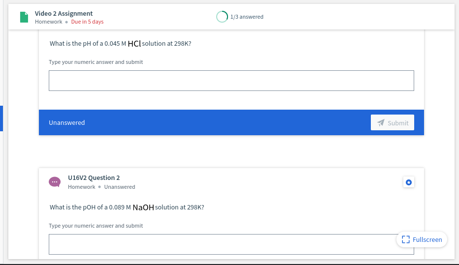 Video 2 Assignment
1/3 answered
Homework • Due in 5 days
What is the pH of a 0.045 M HCl solution at 298K?
Type your numeric answer and submit
Unanswered
Submit
U16V2 Question 2
Homework • Unanswered
What is the pOH of a 0.089 M NAOH solution at 298K?
Type your numeric answer and submit
[3 Fullscreen

