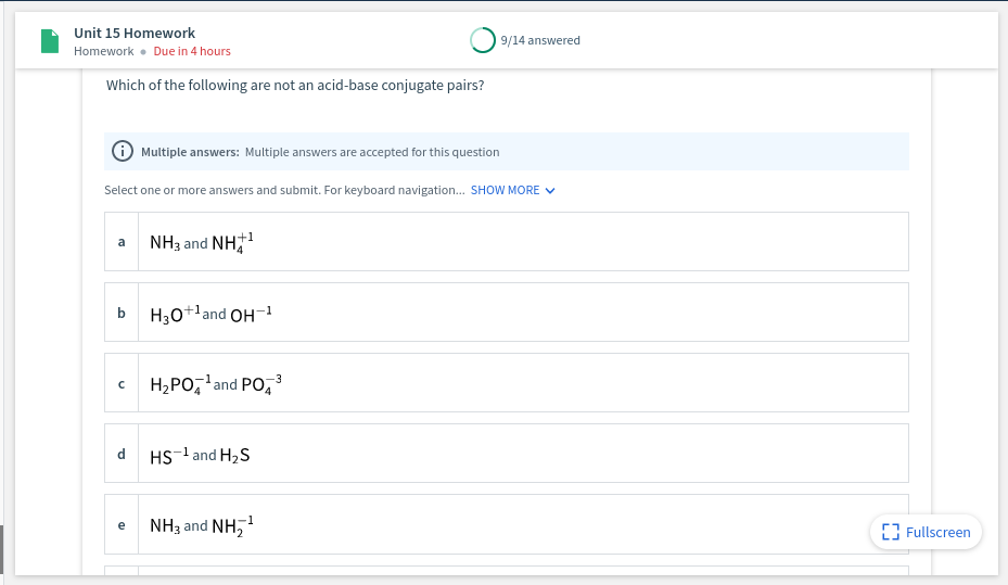 Unit 15 Homework
9/14 answered
Homework • Due in 4 hours
Which of the following are not an acid-base conjugate pairs?
Multiple answers: Multiple answers are accepted for this question
Select one or more answers and submit. For keyboard navigation. SHOW MORE V
NH3 and NH
+1
a
b
H30+'and OH-1
H,PO,'and PO, 3
HS-l and H2S
NH3 and NH,
-1
e
[3 Fullscreen
