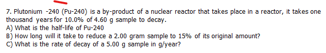 7. Plutonium -240 (Pu-240) is a by-product of a nuclear reactor that takes place in a reactor, it takes one
thousand years for 10.0% of 4.60 g sample to decay.
A) What is the half-life of Pu-240
B) How long will it take to reduce a 2.00 gram sample to 15% of its original amount?
C) What is the rate of decay of a 5.00 g sample in g/year?
