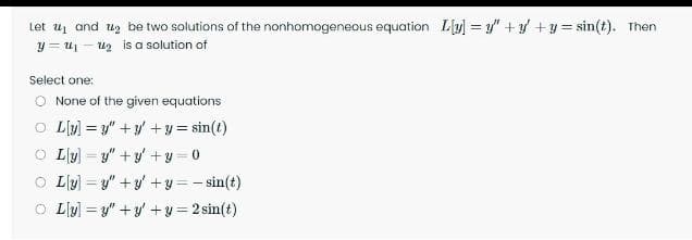 Let u and uz be two solutions of the nonhomogeneous equation Ly = y"+ +y= sin(t). Then
y = u - uz is a solution of
Select one:
O None of the given equations
O Ly) = y" +y' +y = sin(t)
O Lly) = y" + y +y = 0
O Lly] = y" + y' +y = - sin(t)
O L[y) = y" +y' +y= 2 sin(t)
