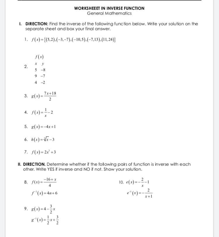 WORKSHEEET IN INVERSE FUNCTION
General Mathematics
I. DIRECTION: Find the inverse of the following function below. Write your solution on the
separate sheet and box your final answer.
1. f(x)={(5,2).(-3,-7).(-10,5).(-7,13).(11, 24)}
S(x)
2.
5
-8
9 -7
4 -2
3. g(x)=
7x+18
4. (+)=-2
%3D
5. g(x)=-4x+1
6. h(x)=Vr-3
7. S(x) = 2x' +3
II. DIRECTION. Determine whether if the following pairs of function is inverse with each
other. Write YES if inverse and NO if not. Show your solution.
-16+x
8. S(x) =-
4
10. e(x)=-2-1
s'(x) = 4n+6
e"(x) = --2.
x+1
9. g(x)=4-
3
1
3
-x+
