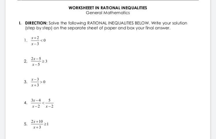 WORKSHEEET IN RATIONAL INEQUALITIES
General Mathematics
I. DIRECTION: Solve the following RATIONAL INEQUALITIES BELOW. Write your solution
(step by step) on the separate sheet of paper and box your final answer.
x+2
1.
<0
X-3
2. 2-3
2.x – 5
23
X-5
3. *-30
x+3
3x – 4
5
4.
x-2
<-
x-2
2.x +10
5.
x+3
21
