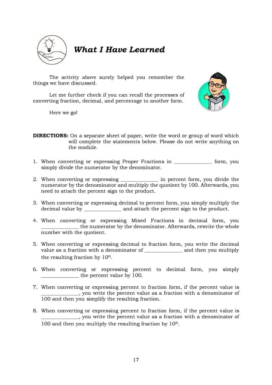 What I Have Learned
The activity above surely helped you remember the
things we have discussed.
Let me further check if you can recall the processes of
converting fraction, decimal, and percentage to another form.
Here we go!
DIRECTIONS: On a separate sheet of paper, write the word or group of word which
will complete the statements below. Please do not write anything on
the module.
form, you
1. When converting or expressing Proper Fractions in
simply divide the numerator by the denominator.
2. When converting or expressing
numerator by the denominator and multiply the quotient by 100. Afterwards, you
need to attach the percent sign to the product.
in percent form, you divide the
3. When converting or expressing decimal to percent form, you simply multiply the
decimal value by
and attach the percent sign to the product.
4. When converting or expressing Mixed Fractions in decimal form, you
the numerator by the denominator. Afterwards, rewrite the whole
number with the quotient.
5. When converting or expressing decimal to fraction form, you write the decimal
value as a fraction with a denominator of
and then you multiply
the resulting fraction by 10".
6. When converting or expressing percent to decimal form, you simply
the percent value by 100.
7. When converting or expressing percent to fraction form, if the percent value is
you write the percent value as a fraction with a denominator of
100 and then you simplify the resulting fraction.
8. When converting or expressing percent to fraction form, if the percent value is
you write the percent value as a fraction with a denominator of
100 and then you multiply the resulting fraction by 10".
17
