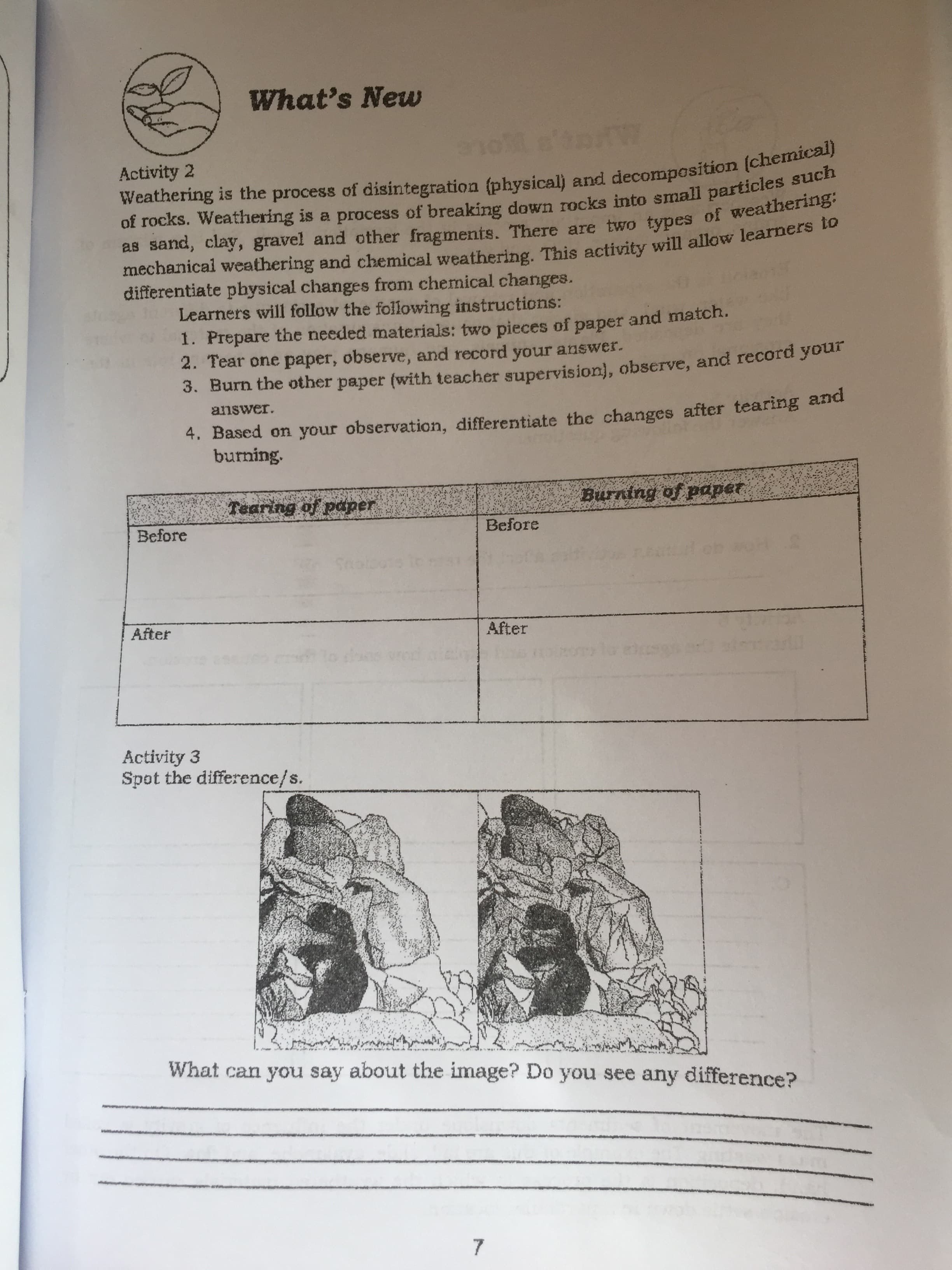 mechanical and This to
as sand, clay, There are two of weathering:
Weathering is the process of and (chemical)
of is a of down rocks such
What's New
Activity 2
OLE
mechanical weathering and chemical weathering. This activity will allow learners o
differentiate pbysical changes from chemical changes.
Learners will follow the following instructions:
1. Prepare the needed materials: two pieces of paper and match.
2. Tear one paper, observe, and record your answer.
3. Burn the other paper (with teacher supervision), observe, and record your
4. Based on your observation, differentiate the changes after tearing and
burning.
answer.
appd fo Buung
Before
Before
After
After
Activity 3
Spot the difference/s.
What can you say about the image? Do you see any difference?
7.
