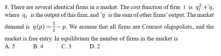 8. There are several identical firms in a market. The cost function of firm i is q? +q,
where q; is the output of this firm, and q is the sum of other firms' output. The market
5
demand is q(p) =-1
p. We assume that all firms are Cournot oligopolists, and the
market is free entry. In equilibrium the number of firms in the market is
А. 5
В. 4
С.3
D. 2
