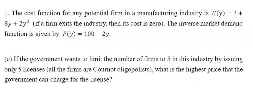 1. The cost function for any potential firm in a manufacturing industry is C(y) = 2 +
8y + 2y? (if a firm exits the industry, then its cost is zero). The inverse market demand
function is given by P(y) = 100 – 2y.
(c) If the government wants to limit the number of firms to 5 in this industry by issuing
only 5 licenses (all the firms are Cournot oligopolists), what is the highest price that the
government can charge for the license?
