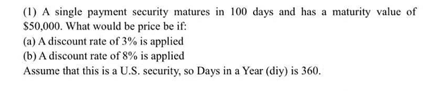(1) A single payment security matures in 100 days and has a maturity value of
$50,000. What would be price be if:
(a) A discount rate of 3% is applied
(b) A discount rate of 8% is applied
Assume that this is a U.S. security, so Days in a Year (diy) is 360.
