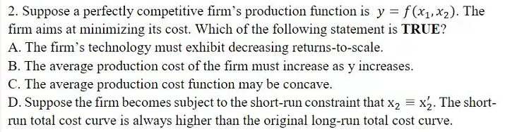 2. Suppose a perfectly competitive firm's production function is y = f(x1, x2). The
firm aims at minimizing its cost. Which of the following statement is TRUE?
A. The firm's technology must exhibit decreasing returns-to-scale.
B. The average production cost of the firm must increase as y increases.
C. The average production cost function may be concave.
D. Suppose the firm becomes subject to the short-run constraint that x, = x2. The short-
run total cost curve is always higher than the original long-run total cost curve.
