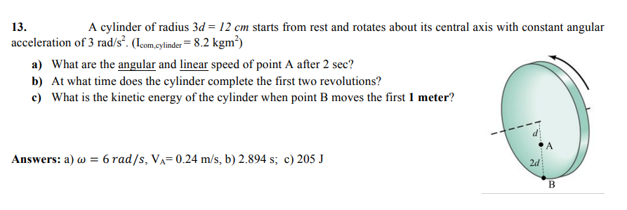 13.
A cylinder of radius 3d = 12 cm starts from rest and rotates about its central axis with constant angular
acceleration of 3 rad/s*. (Icom,cylinder= 8.2 kgm³)
a) What are the angular and linear speed of point A after 2 sec?
b) At what time does the cylinder complete the first two revolutions?
c) What is the kinetic energy of the cylinder when point B moves the first 1 meter?
Answers: a) w = 6 rad/s, VA= 0.24 m/s, b) 2.894 s; c) 205 J
2d
