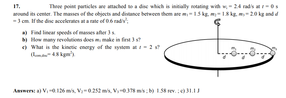 17.
Three point particles are attached to a disc which is initially rotating with w; = 2.4 rad/s at t = 0 s
around its center. The masses of the objects and distance between them are m= 1.5 kg, m2= 1.8 kg, m3= 2.0 kg and d
= 3 cm. If the disc accelerates at a rate of 0.6 rad/s²;
a) Find linear speeds of masses after 3 s.
b) How many revolutions does m¡ make in first 3 s?
c) What is the kinetic energy of the system at t = 2 s?
(Icom,dise= 4.8 kgm³).
m1
m2
ma
d
Answers: a) V1=0.126 m/s, V2= 0.252 m/s, V3=0.378 m/s ; b) 1.58 rev. ; c) 31.1 J
