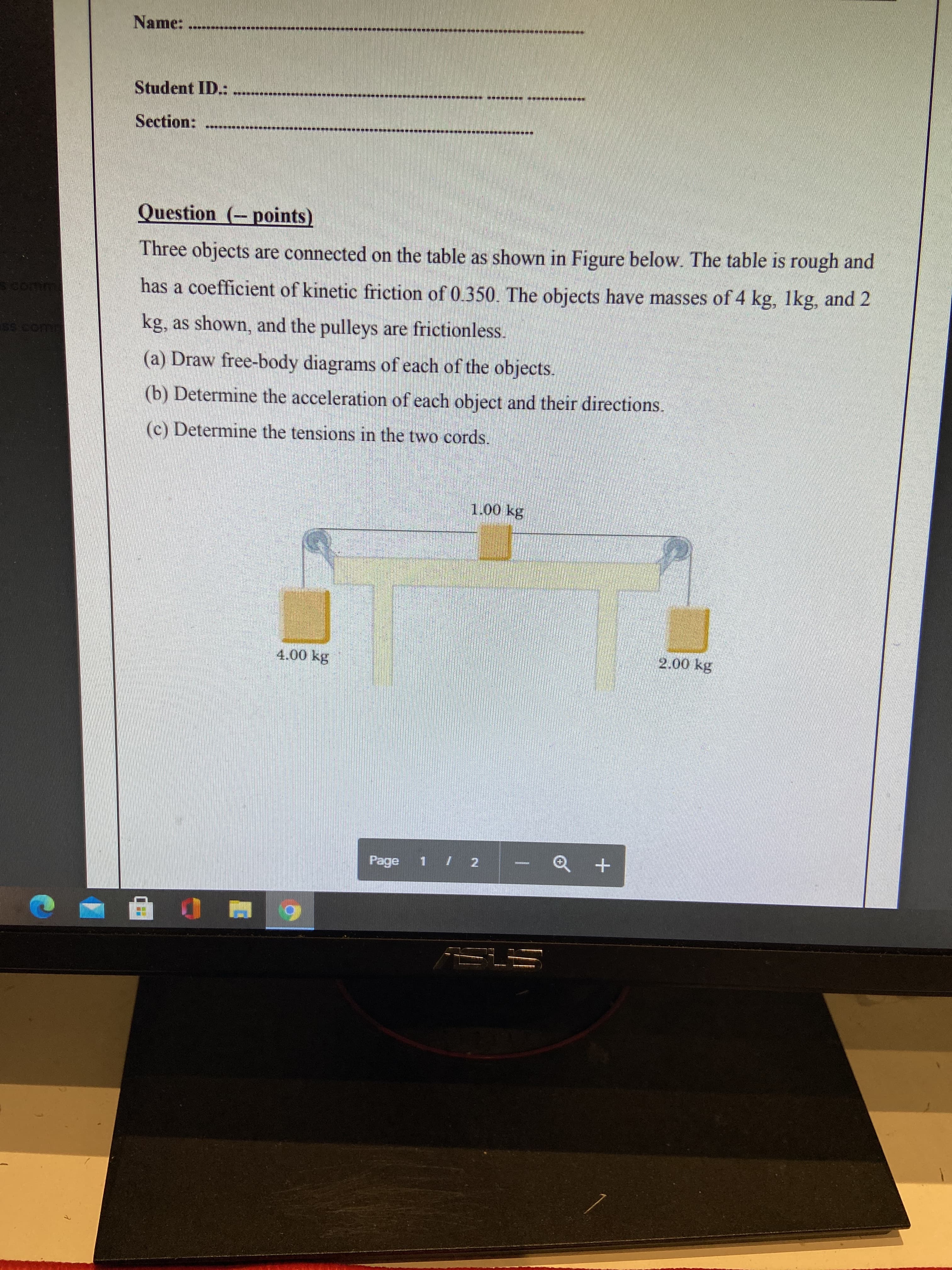 Name:
Student ID.:
Section:
Question (-points)
Three objects are connected on the table as shown in Figure below. The table is rough and
has a coefficient of kinetic friction of 0.350. The objects have masses of 4 kg, lkg, and 2
kg, as shown, and the pulleys are frictionless.
(a) Draw free-body diagrams of each of the objects.
(b) Determine the acceleration of each object and their directions.
(c) Determine the tensions in the two cords.
1.00 kg
4.00 kg
2.00 kg
Page 1 / 2
