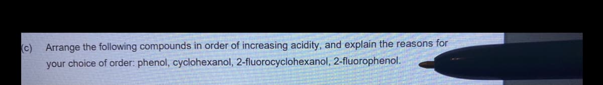 (c)
Arrange the following compounds in order of increasing acidity, and explain the reasons for
your choice of order: phenol, cyclohexanol, 2-fluorocyclohexanol, 2-fluorophenol.
