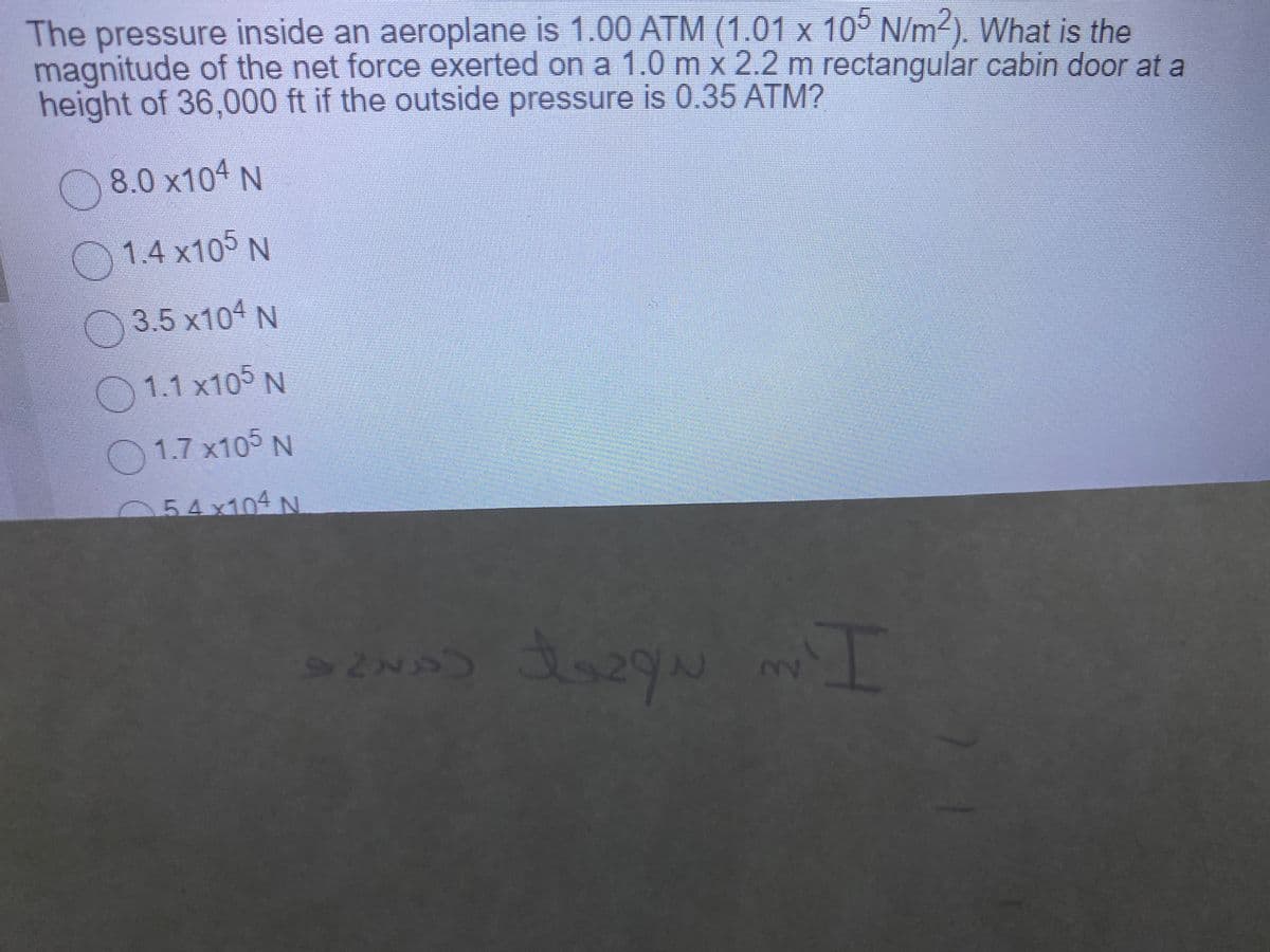 The pressure inside an aeroplane is 1.00 ATM (1.01 x 10° N/m2). What is the
magnitude of the net force exerted on a 1.0 m x 2.2 m rectangular cabin door at a
height of 36,000 ft if the outside pressure is 0.35 ATM?
8.0 x104 N
1.4 x105 N
3.5 x104 N
O 1.1 x10° N
O 1.7 x105 N
054x104 N
