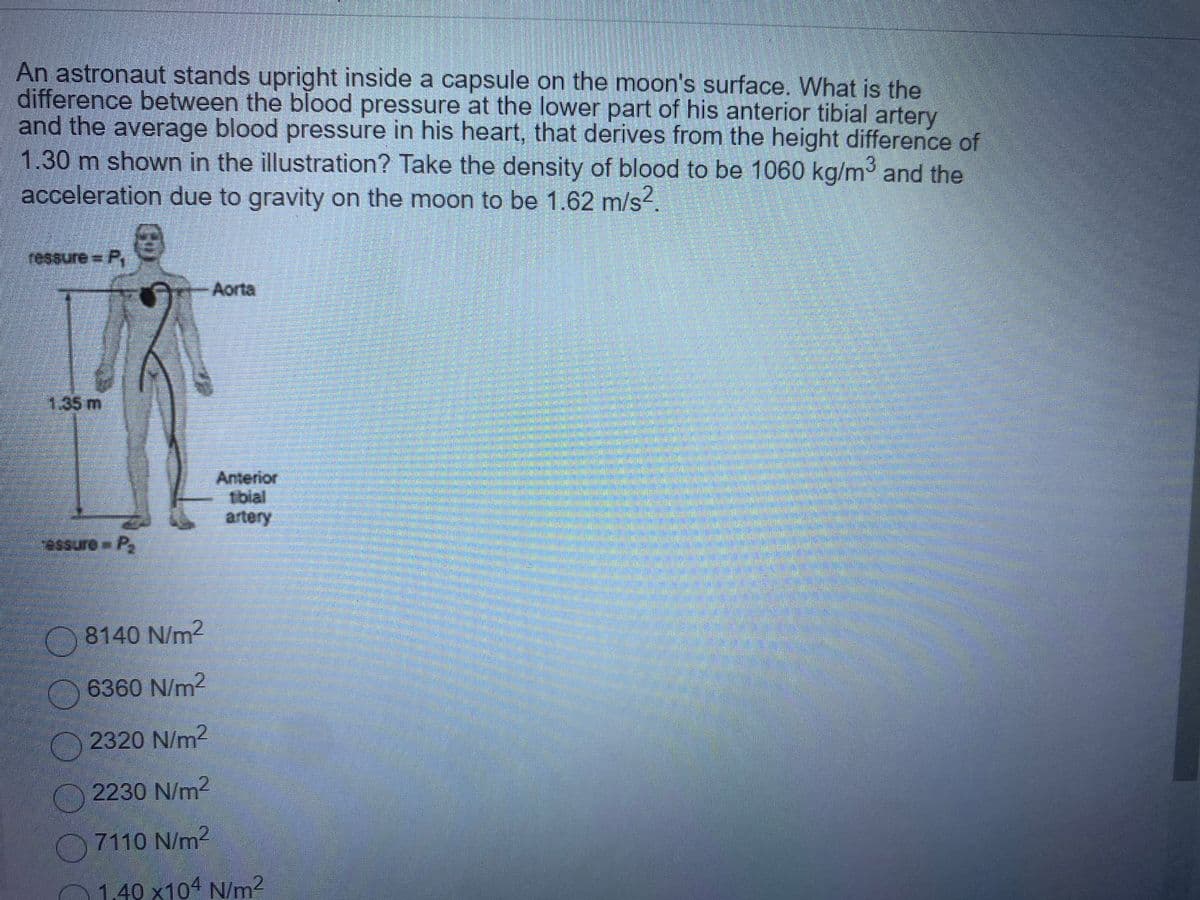 An astronaut stands upright inside a capsule on the moon's surface. What is the
difference between the blood pressure at the lower part of his anterior tibial artery
and the average blood pressure in his heart, that derives from the height difference of
m shown in the illustration? Take the density of blood to be 1060 kg/m3 and the
1.30
acceleration due to gravity on the moon to be 1.62 m/s2.
2 = రుగంపకి)
Aorta
135m
Anterior
Iblal
artery
essure P,
O8140 N/m2
O6360 N/m
2320 N/m2
2230 N/m2
7110 N/m2
O1.40 x104 N/m2
