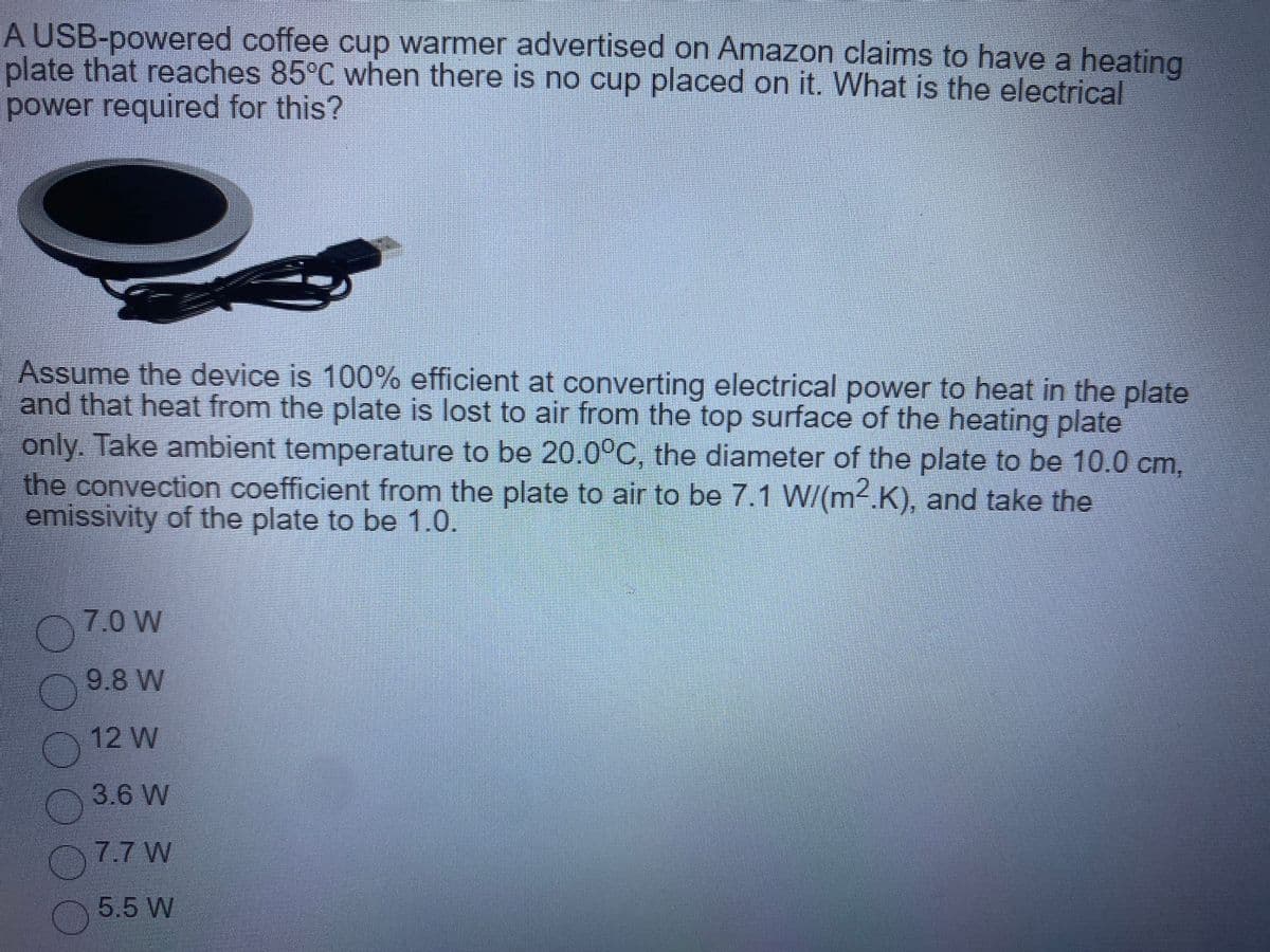 A USB-powered coffee cup warmer advertised on Amazon claims to have a heating
plate that reaches 85°C when there is no cup placed on it. What is the electrical
power required for this?
Assume the device is 100% efficient at converting electrical power to heat in the plate
and that heat from the plate is lost to air from the top surface of the heating plate
only. Take ambient temperature to be 20.0°C, the diameter of the plate to be 10.0 cm,
the convection coefficient from the plate to air to be 7.1 W/(m2.K), and take the
emissivity of the plate to be 1.0.
7.0 W
9.8 W
12 W
3.6 W
7.7 W
5.5 W
