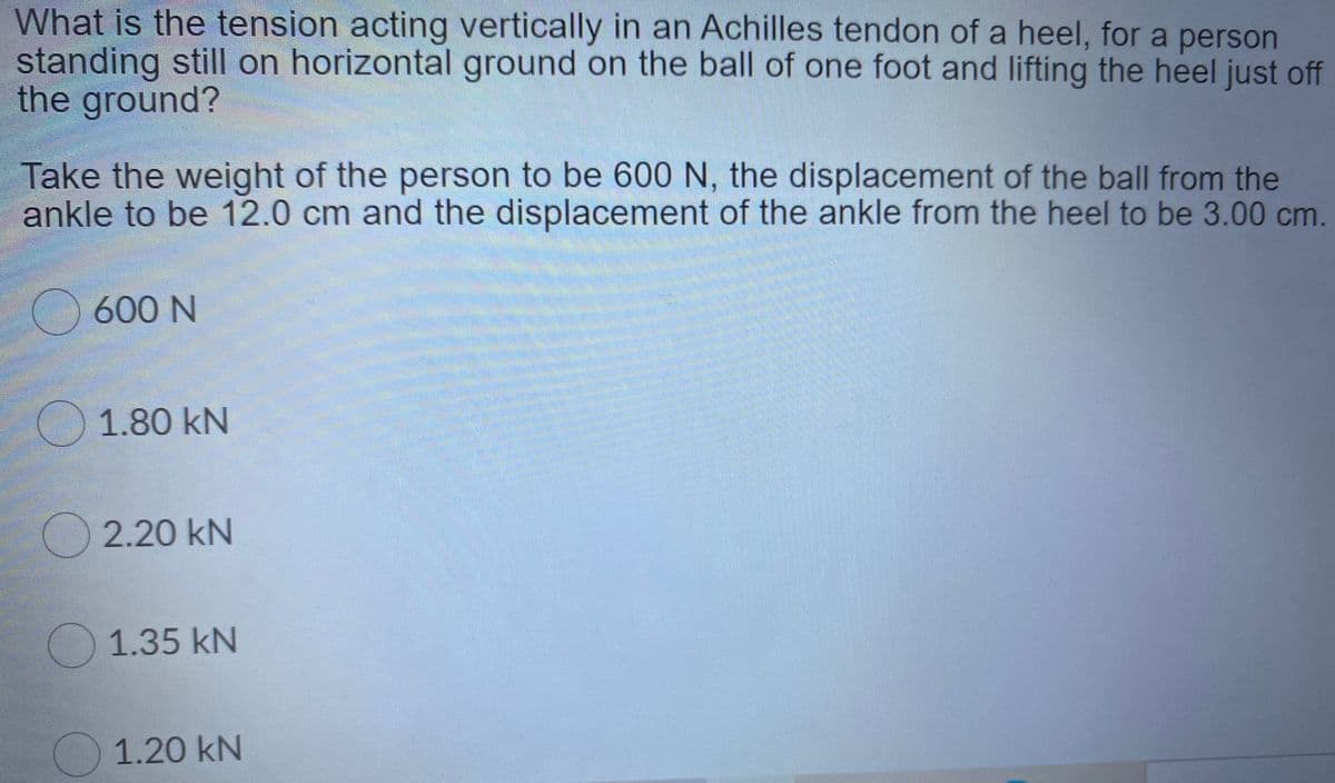 What is the tension acting vertically in an Achilles tendon of a heel, for a person
standing still on horizontal ground on the ball of one foot and lifting the heel just off
the ground?
Take the weight of the person to be 600 N, the displacement of the ball from the
ankle to be 12.0 cm and the displacement of the ankle from the heel to be 3.00 cm.
O 600 N
1.80 kN
2.20 kN
1.35 kN
1.20 kN
