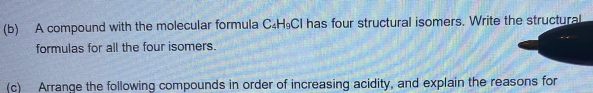 (b)
A compound with the molecular formula C4H9CI has four structural isomers. Write the structural
formulas for all the four isomers.
(c) Arrange the following compounds in order of increasing acidity, and explain the reasons for
