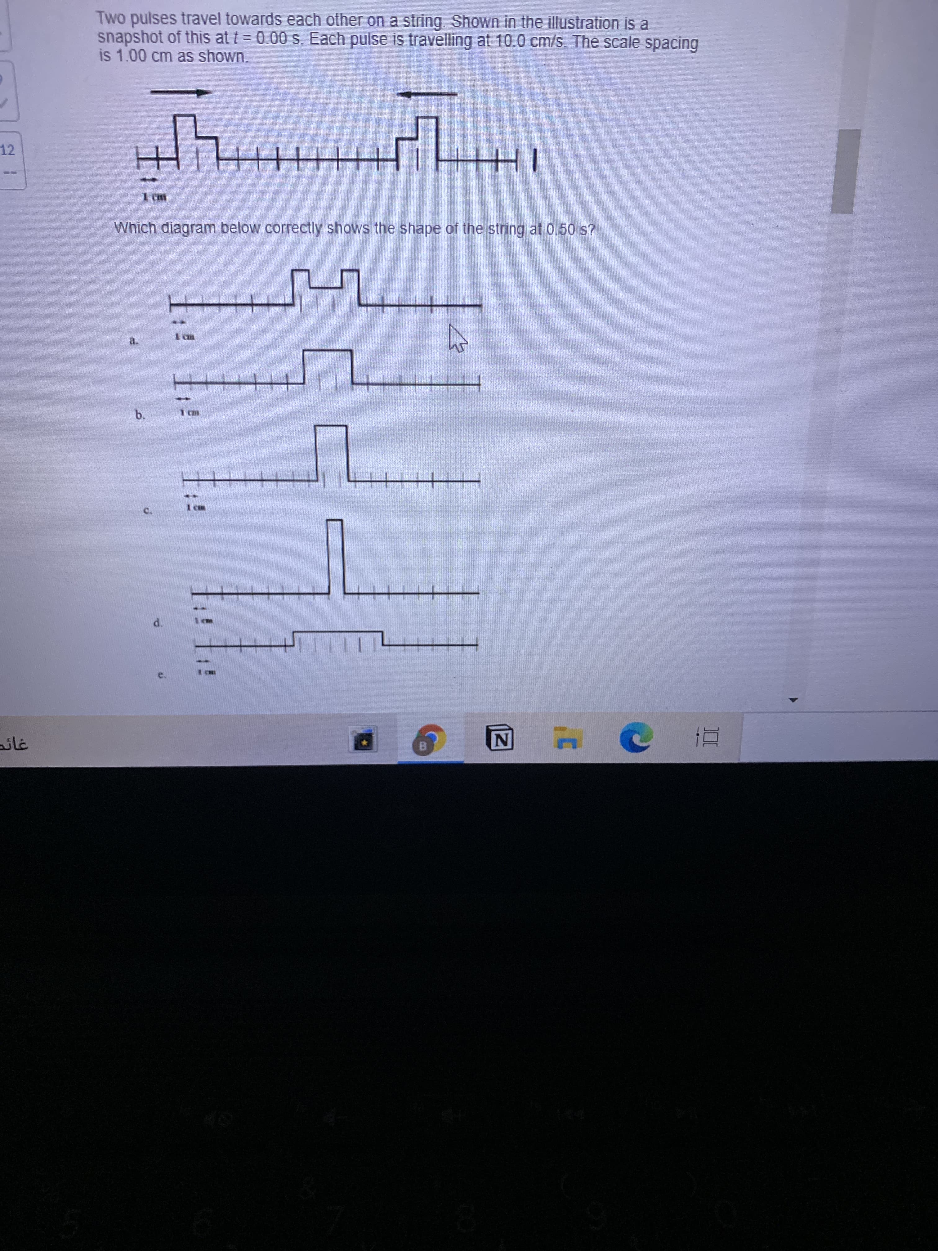 Two pulses travel towards each other on a string. Shown in the illustration is a
snapshot of this at t = 0.00 s. Each pulse is travelling at 10.0 cm/s. The scale spacing
is 1.00 cm as shown.
12
TH
Which diagram below correctly shows the shape of the string at 0.50 s?
I an
d.
