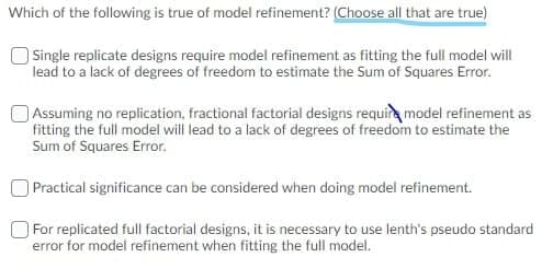 Which of the following is true of model refinement? (Choose all that are true)
Single replicate designs require model refinement as fitting the full model will
lead to a lack of degrees of freedom to estimate the Sum of Squares Error.
Assuming no replication, fractional factorial designs requir model refinement as
fitting the full model will lead to a lack of degrees of freedom to estimate the
Sum of Squares Error.
Practical significance can be considered when doing model refinement.
For replicated full factorial designs, it is necessary to use lenth's pseudo standard
error for model refinement when fitting the full model.
