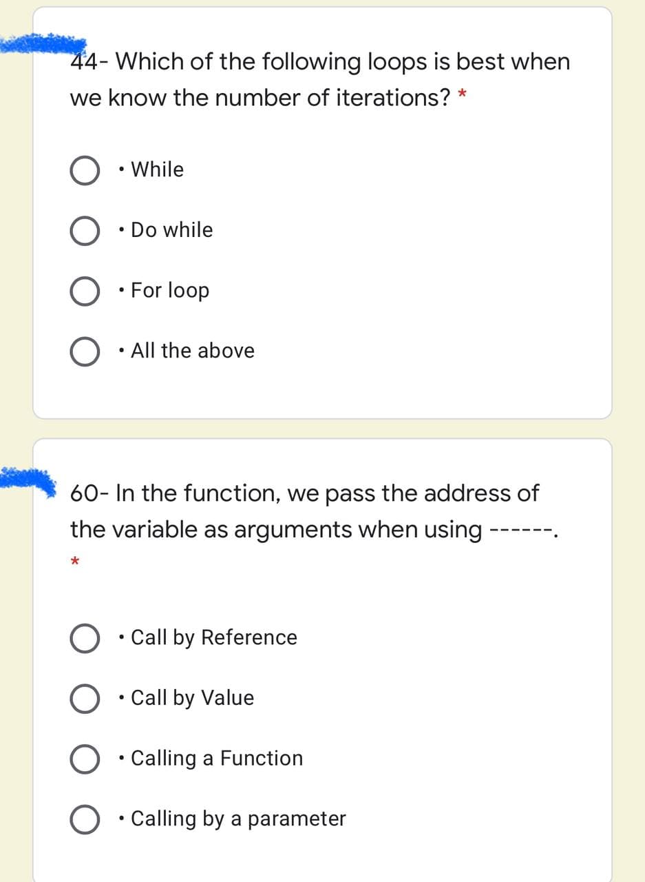 44- Which of the following loops is best when
we know the number of iterations? *
O • While
• Do while
• For loop
All the above
60- In the function, we pass the address of
the variable as arguments when using ----
O • Call by Reference
O • Call by Value
O • Calling a Function
O • Calling by a parameter
