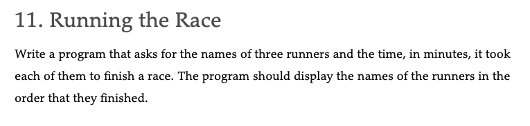 11. Running the Race
Write a program that asks for the names of three runners and the time, in minutes, it took
each of them to finish a race. The program should display the names of the runners in the
order that they finished.
