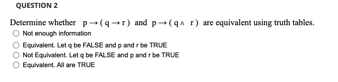 QUESTION 2
Determine whether p→ (q→r) and p→(qa r) are equivalent using truth tables.
Not enough information
Equivalent. Let q be FALSE and p andr be TRUE
Not Equivalent. Let q be FALSE and p and r be TRUE
Equivalent. All are TRUE
