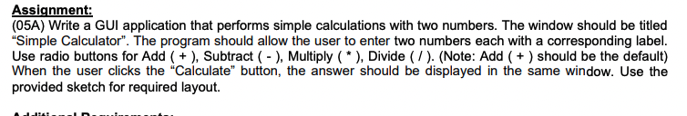 Assignment:
(05A) Write a GUI application that performs simple calculations with two numbers. The window should be titled
"Simple Calculator". The program should allow the user to enter two numbers each with a corresponding label.
Use radio buttons for Add ( + ), Subtract ( - ), Multiply ( * ), Divide ( / ). (Note: Add ( + ) should be the default)
When the user clicks the "Calculate" button, the answer should be displayed in the same window. Use the
provided sketch for required layout.
