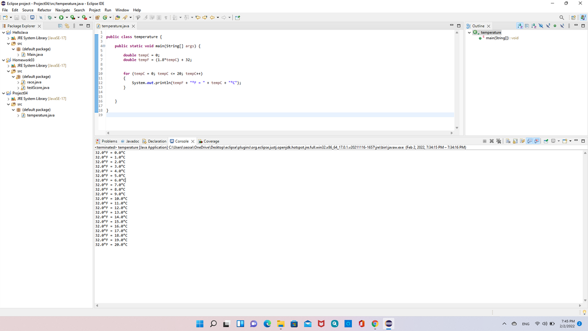 E Eclipse project - Project04/src/temperature.java - Eclipse IDE
File Edit Source Refactor Navigate Search Project Run Window Help
A Package Explorer X
E Outline X
©, temperature
main(String(1) : void
D temperature.java X
vE HelloJava
E JRE System Library [JavaSE-17]
2 public class temperature {
v H src
public static void main(String[] args) {
# (default package)
> D Main.java
vE Homework03
> E JRE System Library [JavaSE-17]
double tempC = 0;
double tempF = (1.8*tempC) + 32;
6.
8
9
A src
for (tempC = 0; tempc <= 20; tempC++)
{
System.out.println(tempF + "°F = " + tempC + "°C");
}
v A (default package)
> A race.java
> D testScore.java
vE Project04
> E JRE System Library (JavaSE-17]
v E src
v # (default package)
> D temperature.java
13
14
}
18 }
19
A Problems @ Javadoc O Declaration e Console X B Coverage
<terminated> temperature [Java Application] C:\Users\seose\OneDrive\Desktop\eclipse\plugins\org.eclipse.justj.openjdk.hotspot.jre.full.win32.x86_64_17.0.1.v20211116-1657\jre\bin\javaw.exe (Feb 2, 2022, 7:34:15 PM – 7:34:16 PM)
32.0°F = 0.0°C
32.0°F = 1.0°C
32.0°F = 2.0°C
32.0°F = 3.0°C
32.0°F = 4.0°C
32.0°F = 5.0°C
32.0°F = 6.0°c
32.0°F = 7.0°C
32.0°F = 8.0°c
32.0°F = 9.0°C
32.0°F = 10.0°C
32.0°F = 11.0°C
32.0°F = 12.0°C
32.0°F = 13.0°C
32.0°F = 14.0°C
32.0°F = 15.0°C
32.0°F = 16.0°C
32.0°F - 17.0°C
32.0°F = 18.0°C
32.0°F = 19.0°C
32.0°F - 20.0°C
7:45 PM
ENG
2/2/2022
