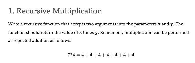 1. Recursive Multiplication
Write a recursive function that accepts two arguments into the parameters x and y. The
function should return the value of x times y. Remember, multiplication can be performed
as repeated addition as follows:
7*4 = 4+4+4+4+4+4+4