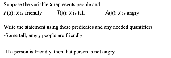 Suppose the variable x represents people and
F(x): x is friendly
T(X): x is tall
A(x): x is angry
Write the statement using these predicates and any needed quantifiers
-Some tall, angry people are friendly
-If a person is friendly, then that person is not angry
