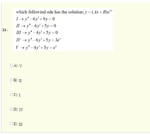 which followind ode has the solution; y = (Ax + B)e*
I→ y" - 6y' +9y 0
II » y" - 6y'+5y = 0
%3D
%3D
24 -
III → y" - 4y' + 5y 0
%3D
IV → y"- 6y'+5y = 3e"
V → y' - 4y' +5y = e*
OA) V
OB) II
OC) I
OD) IV
OE) II
