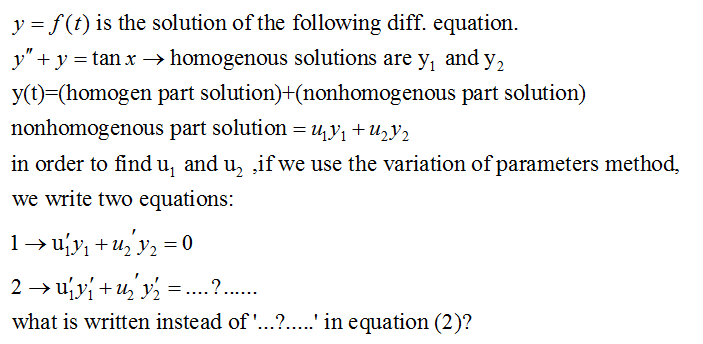 y = f(t) is the solution of the following diff. equation.
y" + y = tan x → homogenous solutions are y, and y,
y(t)=(homogen part solution)+(nonhomogenous part solution)
nonhomogenous part solution = U,y1 +U½Y2
in order to find u, and u, if we use the variation of parameters method,
we write two equations:
1→ u'y, + u, y, =
2 → ujvi + u, y, :
what is written instead of '...?...' in equation (2)?
.?..
....
