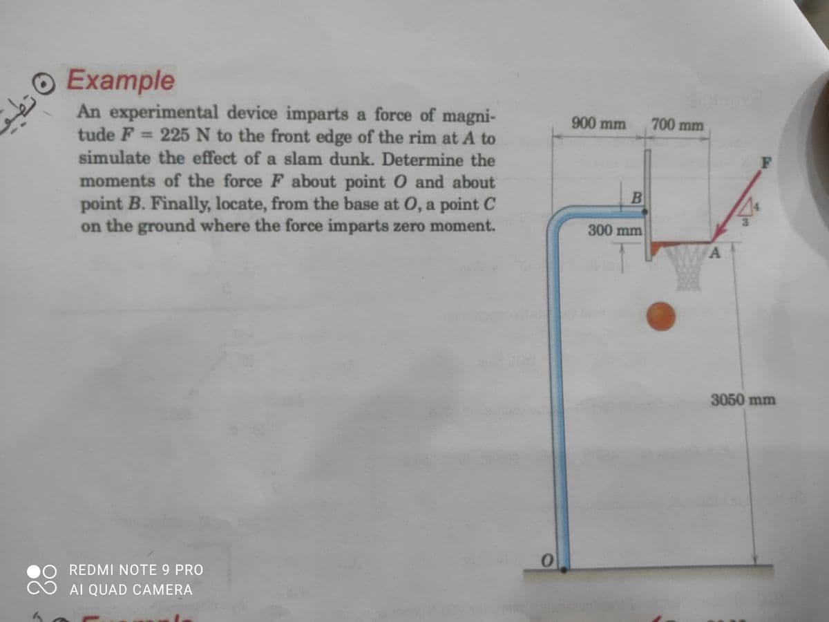 O Example
An experimental device imparts a force of magni-
tude F = 225 N to the front edge of the rim at A to
900 mm
700 mm
simulate the effect of a slam dunk. Determine the
moments of the force F about point O and about
point B. Finally, locate, from the base at O, a point C
on the ground where the force imparts zero moment.
B
300 mm
3050 mm
REDMI NOTE 9 PRO
AI QUAD CAMERA
