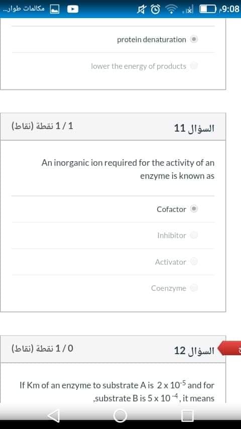 مكالمات طوار
9:08
protein denaturation
lower the energy of products
1/1 نقطة )نقاط(
السؤال 1 1
An inorganic ion required for the activity of an
enzyme is known as
Cofactor
Inhibitor
Activator
Coenzyme
1/0 نقطة )نقاط(
السؤال 12
If Km of an enzyme to substrate A is 2x 10-5 and for
„substrate B is 5x 10 4, it means
