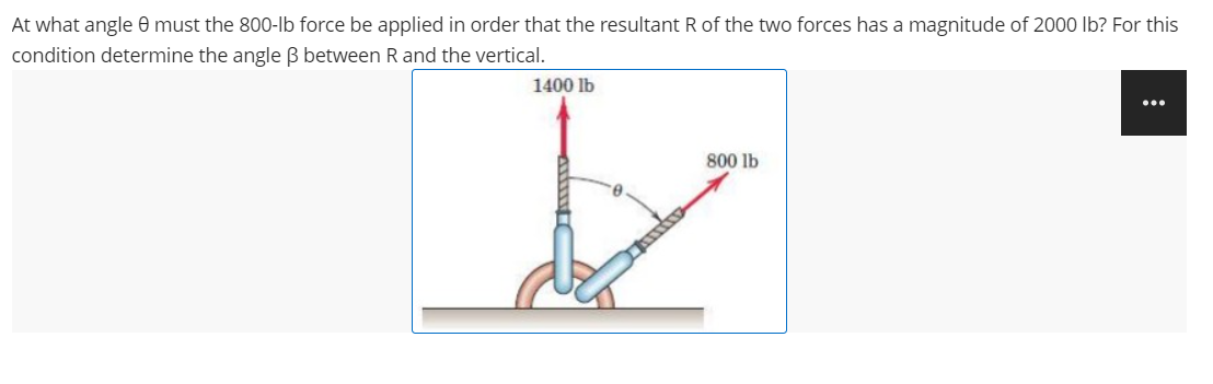 At what angle 0 must the 800-lb force be applied in order that the resultant R of the two forces has a magnitude of 2000 Ilb? For this
condition determine the angle ß between R and the vertical.
1400 lb
...
800 lb
