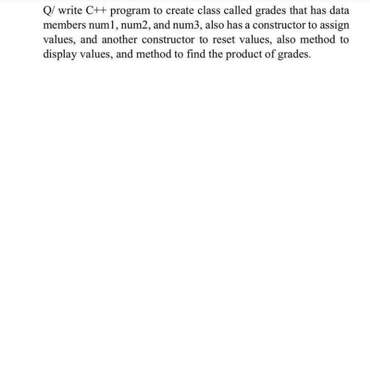 Q/ write C++ program to create class called grades that has data
members num1, num2, and num3, also has a constructor to assign
values, and another constructor to reset values, also method to
display values, and method to find the product of grades.
