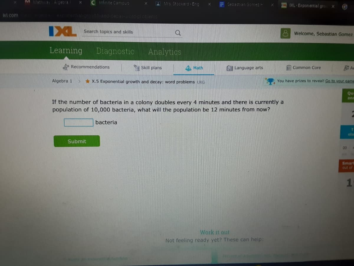 M Mathay Algebra
C Infinite Campus
A Mrs Stockard - Eng
E Sebastian Gomez H
IXL-Exponential gro
Ixl com
OOTA ponential.orOwth-and-decay-word-DI oblens
IXL
Search topics and skills
Welcome, Sebastian Gomez
Learning
Diagnostic
Analytics
Recommendations
Skill plans
4 Math
L Language arts
E Common Core
Algebra 1
* X.5 Exponential growth and decay: word problems UKG
You have prizes to reveal! Go to your game
Que
ans
If the number of bacteria in a colony doubles every 4 minutes and there is currently a
population of 10,000 bacteria, what will the population be 12 minutes from now?
bacteria
ela
Submit
00
Smart
out of
Work it out
Not feeling ready yet? These can help:
1.
