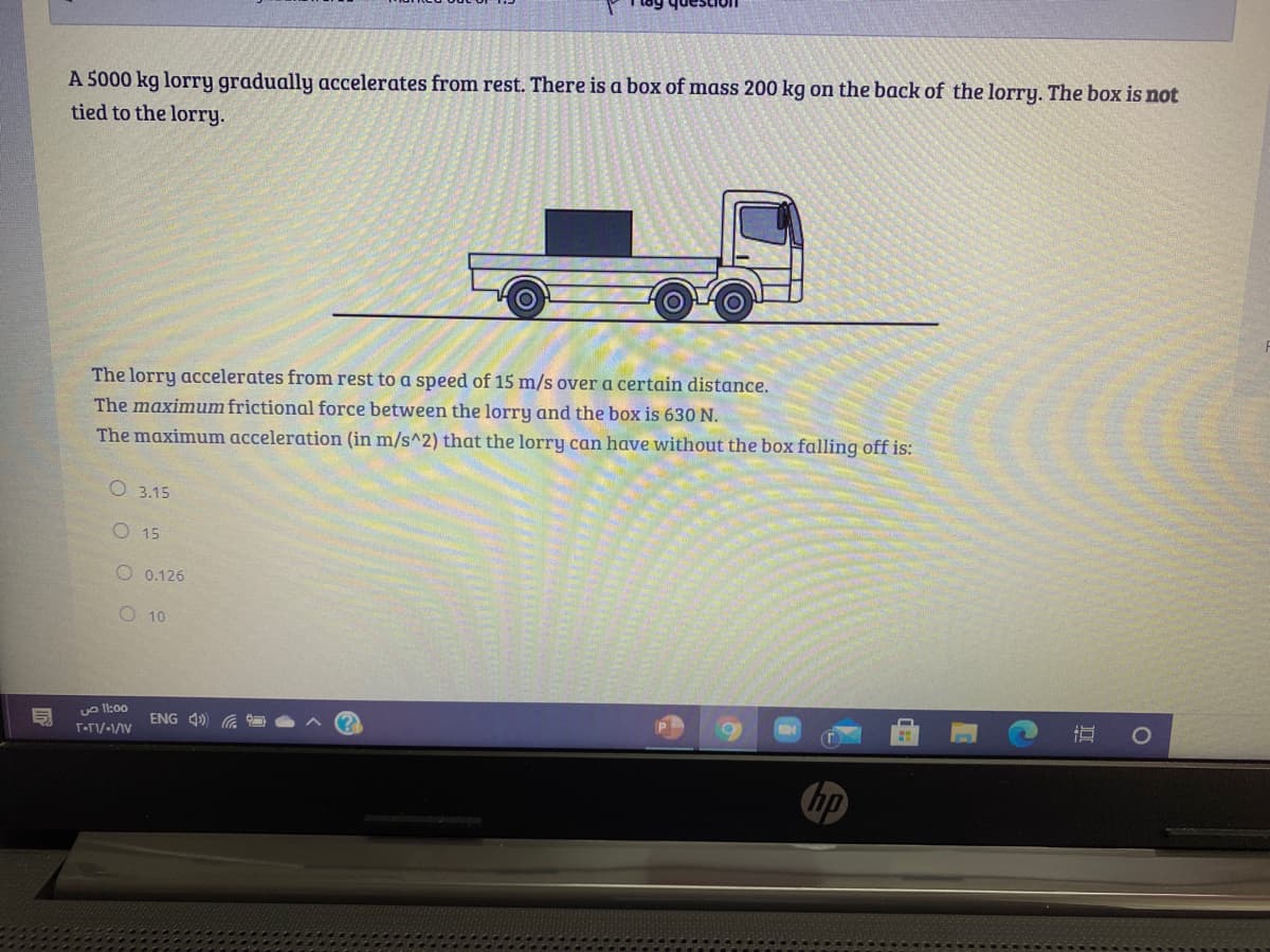 A 5000 kg lorry gradually accelerates from rest. There is a box of mass 200 kg on the back of the lorry. The box is not
tied to the lorry.
The lorry accelerates from rest to a speed of 15 m/s over a certain distance.
The maximum frictional force between the lorry and the box is 630 N.
The maximum acceleration (in m/s^2) that the lorry can have without the box falling off is:
О 3.15
O 15
O 0.126
O10
uo l1:00
ENG 4)
