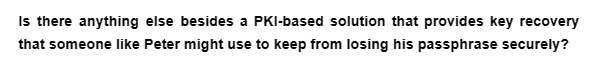 Is there anything else besides a PKI-based solution that provides key recovery
that someone like Peter might use to keep from losing his passphrase securely?