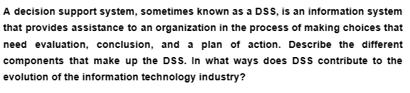 A decision support system, sometimes known as a DSS, is an information system
that provides assistance to an organization in the process of making choices that
need evaluation, conclusion, and a plan of action. Describe the different
components that make up the DSS. In what ways does DSS contribute to the
evolution of the information technology industry?