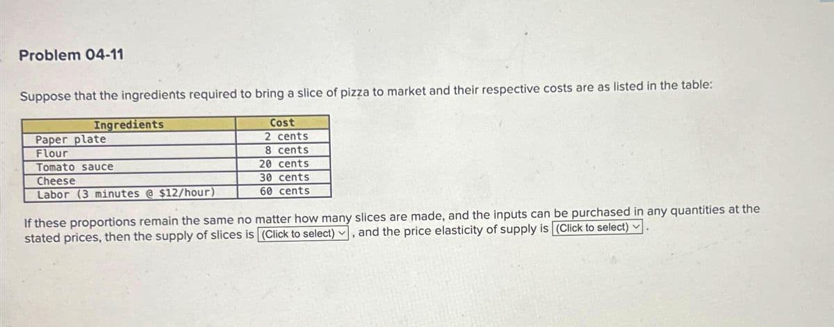 Problem 04-11
Suppose that the ingredients required to bring a slice of pizza to market and their respective costs are as listed in the table:
Ingredients
Paper plate
Flour
Tomato sauce
Cheese
Labor (3 minutes @ $12/hour)
Cost
2 cents
8 cents
20 cents
30 cents
60 cents
If these proportions remain the same no matter how many slices are made, and the inputs can be purchased in any quantities at the
stated prices, then the supply of slices is (Click to select), and the price elasticity of supply is (Click to select)