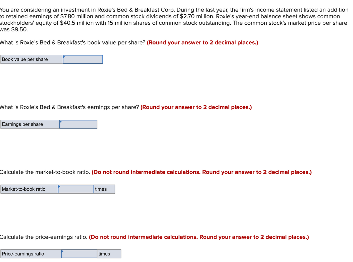 You are considering an investment in Roxie's Bed & Breakfast Corp. During the last year, the firm's income statement listed an addition
to retained earnings of $7.80 million and common stock dividends of $2.70 million. Roxie's year-end balance sheet shows common
stockholders' equity of $40.5 million with 15 million shares of common stock outstanding. The common stock's market price per share
was $9.50.
What is Roxie's Bed & Breakfast's book value per share? (Round your answer to 2 decimal places.)
Book value per share
What is Roxie's Bed & Breakfast's earnings per share? (Round your answer to 2 decimal places.)
Earnings per share
Calculate the market-to-book ratio. (Do not round intermediate calculations. Round your answer to 2 decimal places.)
Market-to-book ratio
times
Calculate the price-earnings ratio. (Do not round intermediate calculations. Round your answer to 2 decimal places.)
Price-earnings ratio
times