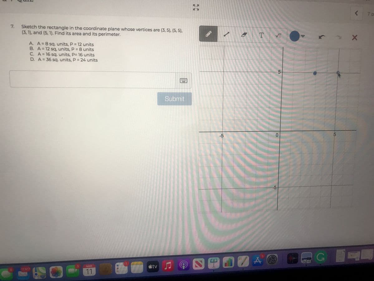 7 o
Sketch the rectangle in the coordinate plane whose vertices are (3, 5), (5, 5),
(3,1), and (5, 1). Find its area and its perimeter.
7.
T.
A. A=8 sq. units, P = 12 units
B. A=12 sq, units, P = 8 units
C. A=16 sq. units, P= 16 units
D. A=36 sq. units, P 24 units
%3D
5
Submit
-5
0.
-5
G
étv J
3\
MAR
17,917
11
