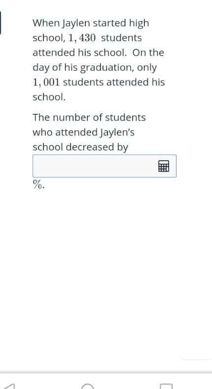 When Jaylen started high
school, 1, 430 students
attended his school. On the
day of his graduation, only
1, 001 students attended his
school.
The number of students
who attended Jaylen's
school decreased by
%.
