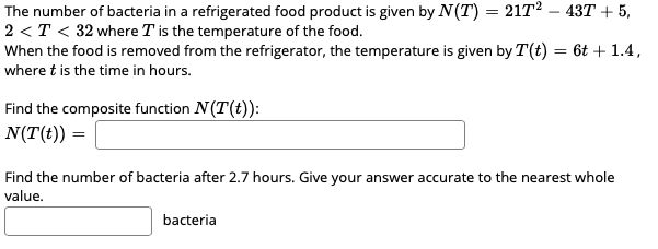 The number of bacteria in a refrigerated food product is given by N(T) = 21T2 – 43T + 5,
2 <T < 32 where T is the temperature of the food.
When the food is removed from the refrigerator, the temperature is given by T(t) = 6t + 1.4,
where t is the time in hours.
Find the composite function N(T(t)):
N(T(t)) =
Find the number of bacteria after 2.7 hours. Give your answer accurate to the nearest whole
value.
bacteria
