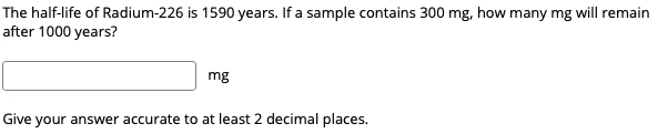 The half-life of Radium-226 is 1590 years. If a sample contains 300 mg, how many mg will remain
after 1000 years?
mg
Give your answer accurate to at least 2 decimal places.
