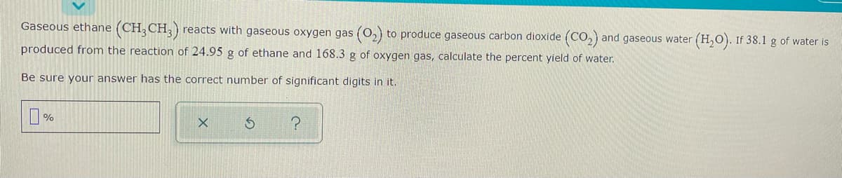 Gaseous ethane (CH;CH;)
reacts with gaseous oxygen gas (0,) to produce gaseous carbon dioxide (CO,) and gaseous water
(H,O). If 38.1 g of water is
produced from the reaction of 24.95 g of ethane and 168.3 g of oxygen gas, calculate the percent yield of water.
Be sure your answer has the correct number of significant digits in it.
