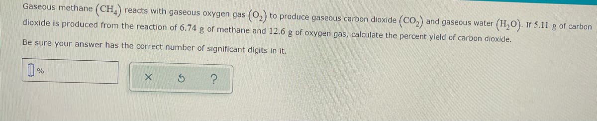 Gaseous methane (CH,) reacts with gaseous oxygen gas (0,) to produce gaseous carbon dioxide (CO,) and gaseous water
(H,O). If 5.11 g of carbon
dioxide is produced from the reaction of 6.74 g of methane and 12.6 g of oxygen gas, calculate the percent yield of carbon dioxide.
Be sure your answer has the correct number of significant digits in it.
